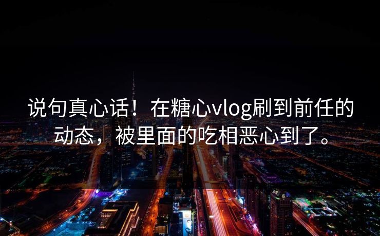 说句真心话！在糖心vlog刷到前任的动态，被里面的吃相恶心到了。